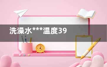 洗澡水***温度39℃  生活中的几个***温度(洗澡水***温度约为60度)